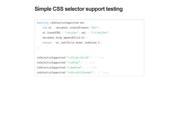 Simple CSS selector support testing
function isSelectorSupported(sel){
var el = document.createElement('div');
el.innerHTML = '​'+ sel + '{}';
document.body.appendChild(el);
return !!el.lastChild.sheet.cssRules[0];
};
isSelectorSupported('::first-child'); // true
isSelectorSupported('::after'); // true
isSelectorSupported('::before'); // true
isSelectorSupported(':nth-child(even)'); // true
Basic HTML Attribute support testing
