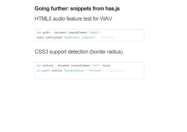 Going further: snippets from has.js
HTML5 audio feature test for WAV
var audio = document.createElement('audio');
audio.canPlayType("audio/wav; codecs=1"); //probably
CSS3 support detection (border radius)
var elStyle = document.createElement('div').style;
if(typeof elStyle['borderRadius']=="string"){ //supported }
Modernizr snippets
