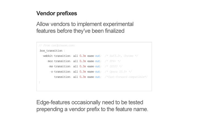 Vendor prefixes
Allow vendors to implement experimental
features before they've been finalized
// From css3please.com:
.box_transition {
-webkit-transition: all 0.3s ease-out; /* Saf3.2+, Chrome */
-moz-transition: all 0.3s ease-out; /* FF4+ */
-ms-transition: all 0.3s ease-out; /* IE10? */
-o-transition: all 0.3s ease-out; /* Opera 10.5+ */
transition: all 0.3s ease-out; /*fast-forward compatible*/
}
Edge-features occasionally need to be tested
prepending a vendor prefix to the feature name.
