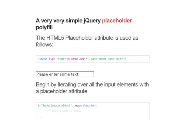 A very very simple jQuery placeholder
polyfill
The HTML5 Placeholder attribute is used as
follows:

Begin by iterating over all the input elements with
a placeholder attribute
$("input[placeholder]").each(function() {
// more logic to come!
});
Please enter some text
