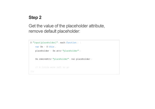 Step 2
Get the value of the placeholder attribute,
remove default placeholder:
$("input[placeholder]").each(function() {
var $e = $(this),
placeholder = $e.attr("placeholder");
$e.removeAttr("placeholder").val(placeholder);
// A little more left to go
});
