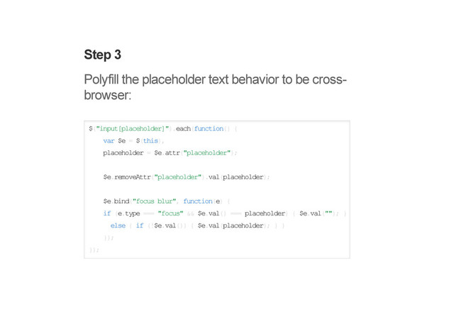 Step 3
Polyfill the placeholder text behavior to be cross-
browser:
$("input[placeholder]").each(function() {
var $e = $(this),
placeholder = $e.attr("placeholder");
$e.removeAttr("placeholder").val(placeholder);
$e.bind("focus blur", function(e) {
if (e.type === "focus" && $e.val() === placeholder) { $e.val(""); }
else { if (!$e.val()) { $e.val(placeholder); } }
});
});
