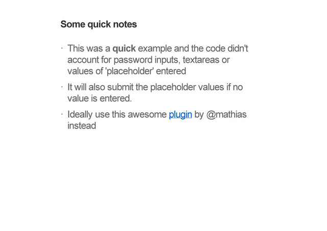 Some quick notes
This was a quick example and the code didn't
account for password inputs, textareas or
values of 'placeholder' entered
It will also submit the placeholder values if no
value is entered.
Ideally use this awesome plugin by @mathias
instead
!
!
!
