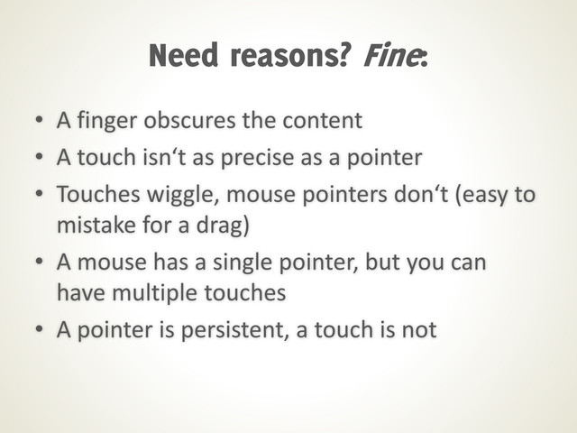 • A finger obscures the content
• A touch isn‘t as precise as a pointer
• Touches wiggle, mouse pointers don‘t (easy to
mistake for a drag)
• A mouse has a single pointer, but you can
have multiple touches
• A pointer is persistent, a touch is not
Need reasons? Fine:
