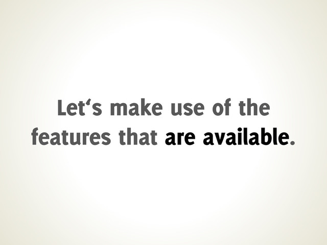 Let‘s make use of the
features that are available.
