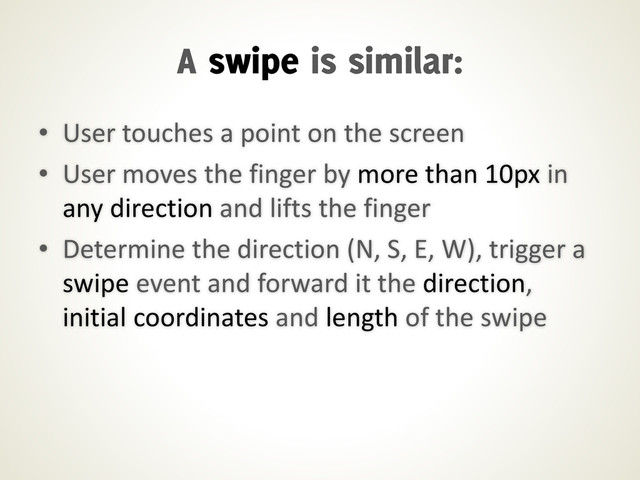 • User touches a point on the screen
• User moves the finger by more than 10px in
any direction and lifts the finger
• Determine the direction (N, S, E, W), trigger a
swipe event and forward it the direction,
initial coordinates and length of the swipe
A swipe is similar:
