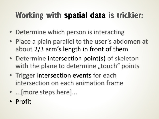 • Determine which person is interacting
• Place a plain parallel to the user‘s abdomen at
about 2/3 arm‘s length in front of them
• Determine intersection point(s) of skeleton
with the plane to determine „touch“ points
• Trigger intersection events for each
intersection on each animation frame
• ...[more steps here]...
• Profit
Working with spatial data is trickier:
