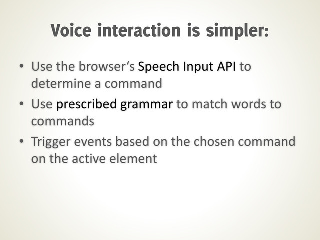 • Use the browser‘s Speech Input API to
determine a command
• Use prescribed grammar to match words to
commands
• Trigger events based on the chosen command
on the active element
Voice interaction is simpler:
