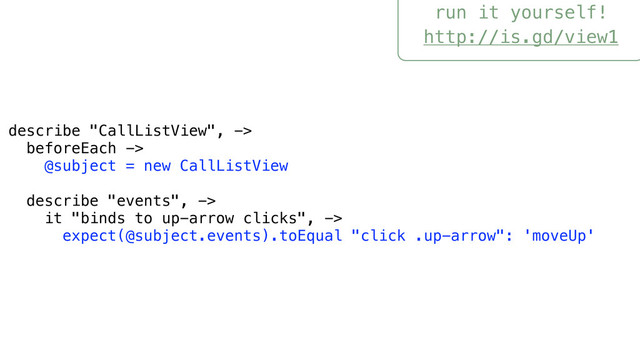 run it yourself!
http://is.gd/view1
describe "CallListView", ->
beforeEach ->
@subject = new CallListView
describe "events", ->
it "binds to up-arrow clicks", ->
expect(@subject.events).toEqual "click .up-arrow": 'moveUp'
