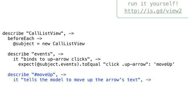 run it yourself!
http://is.gd/view2
describe "CallListView", ->
beforeEach ->
@subject = new CallListView
describe "events", ->
it "binds to up-arrow clicks", ->
expect(@subject.events).toEqual "click .up-arrow": 'moveUp'
describe "#moveUp", ->
it "tells the model to move up the arrow's text", ->

