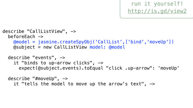 run it yourself!
http://is.gd/view2
describe "CallListView", ->
beforeEach ->
@model = jasmine.createSpyObj('CallList',['bind','moveUp'])
@subject = new CallListView model: @model
describe "events", ->
it "binds to up-arrow clicks", ->
expect(@subject.events).toEqual "click .up-arrow": 'moveUp'
describe "#moveUp", ->
it "tells the model to move up the arrow's text", ->
