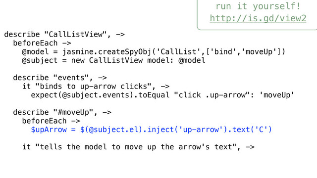 run it yourself!
http://is.gd/view2
describe "CallListView", ->
beforeEach ->
@model = jasmine.createSpyObj('CallList',['bind','moveUp'])
@subject = new CallListView model: @model
describe "events", ->
it "binds to up-arrow clicks", ->
expect(@subject.events).toEqual "click .up-arrow": 'moveUp'
describe "#moveUp", ->
beforeEach ->
$upArrow = $(@subject.el).inject('up-arrow').text('C')
it "tells the model to move up the arrow's text", ->
