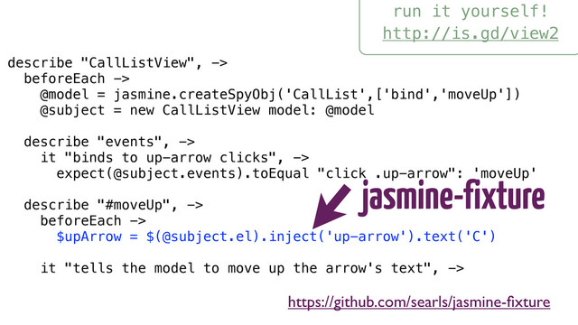 run it yourself!
http://is.gd/view2
describe "CallListView", ->
beforeEach ->
@model = jasmine.createSpyObj('CallList',['bind','moveUp'])
@subject = new CallListView model: @model
describe "events", ->
it "binds to up-arrow clicks", ->
expect(@subject.events).toEqual "click .up-arrow": 'moveUp'
describe "#moveUp", ->
beforeEach ->
$upArrow = $(@subject.el).inject('up-arrow').text('C')
it "tells the model to move up the arrow's text", ->
jasmine-fixture
https://github.com/searls/jasmine-ﬁxture
