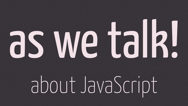as we talk!
about JavaScript
