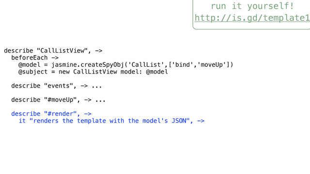 run it yourself!
http://is.gd/template1
describe "CallListView", ->
beforeEach ->
@model = jasmine.createSpyObj('CallList',['bind','moveUp'])
@subject = new CallListView model: @model
describe "events", -> ...
describe "#moveUp", -> ...
describe "#render", ->
it "renders the template with the model's JSON", ->
