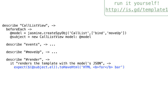 run it yourself!
http://is.gd/template1
describe "CallListView", ->
beforeEach ->
@model = jasmine.createSpyObj('CallList',['bind','moveUp'])
@subject = new CallListView model: @model
describe "events", -> ...
describe "#moveUp", -> ...
describe "#render", ->
it "renders the template with the model's JSON", ->
expect($(@subject.el)).toHaveHtml('HTML <b>for</b> bar')
