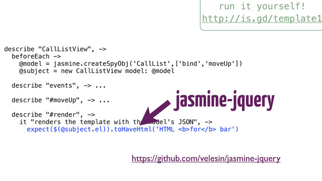 run it yourself!
http://is.gd/template1
describe "CallListView", ->
beforeEach ->
@model = jasmine.createSpyObj('CallList',['bind','moveUp'])
@subject = new CallListView model: @model
describe "events", -> ...
describe "#moveUp", -> ...
describe "#render", ->
it "renders the template with the model's JSON", ->
expect($(@subject.el)).toHaveHtml('HTML <b>for</b> bar')
jasmine-jquery
https://github.com/velesin/jasmine-jquery
