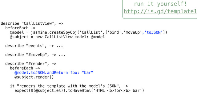 run it yourself!
http://is.gd/template1
describe "CallListView", ->
beforeEach ->
@model = jasmine.createSpyObj('CallList',['bind','moveUp','toJSON'])
@subject = new CallListView model: @model
describe "events", -> ...
describe "#moveUp", -> ...
describe "#render", ->
beforeEach ->
@model.toJSON.andReturn foo: "bar"
@subject.render()
it "renders the template with the model's JSON", ->
expect($(@subject.el)).toHaveHtml('HTML <b>for</b> bar')
