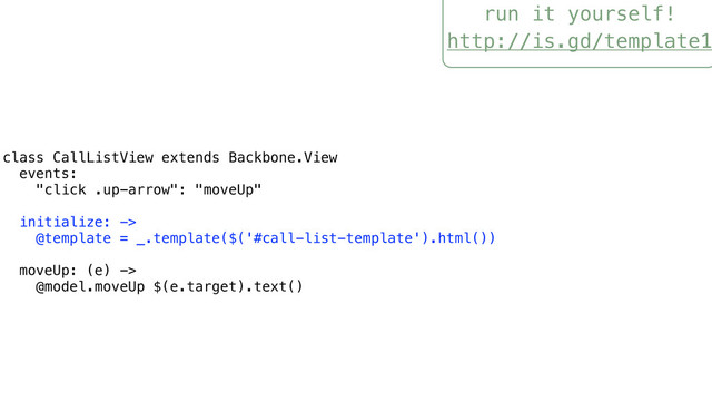run it yourself!
http://is.gd/template1
class CallListView extends Backbone.View
events:
"click .up-arrow": "moveUp"
initialize: ->
@template = _.template($('#call-list-template').html())
moveUp: (e) ->
@model.moveUp $(e.target).text()
