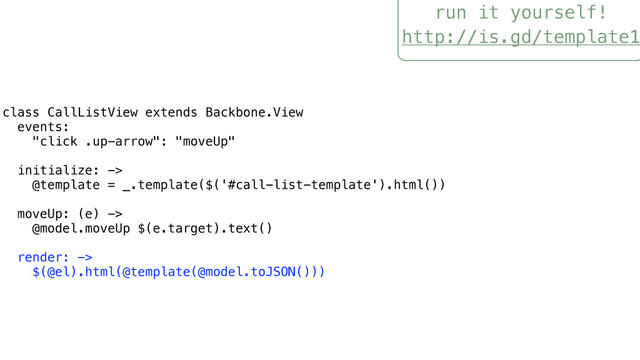 run it yourself!
http://is.gd/template1
class CallListView extends Backbone.View
events:
"click .up-arrow": "moveUp"
initialize: ->
@template = _.template($('#call-list-template').html())
moveUp: (e) ->
@model.moveUp $(e.target).text()
render: ->
$(@el).html(@template(@model.toJSON()))
