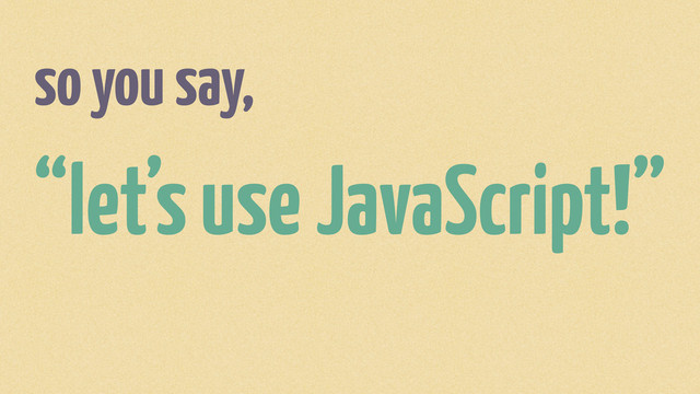 so you say,
“let’s use JavaScript!”
