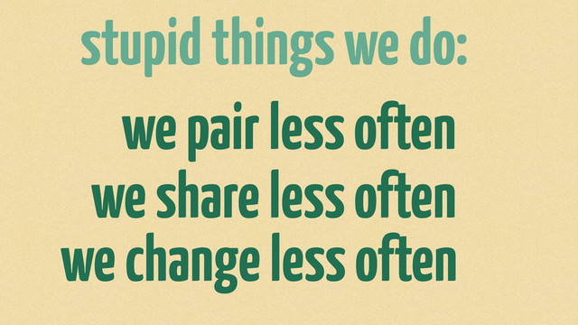 stupid things we do:
we pair less often
we share less often
we change less often
