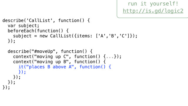 run it yourself!
http://is.gd/logic2
describe('CallList', function() {
var subject;
beforeEach(function() {
subject = new CallList({items: ['A','B','C']});
});
describe("#moveUp", function() {
context("moving up C", function() {...});
context("moving up B", function() {
it("places B above A", function() {
});
});
});
});
