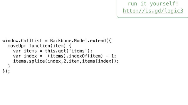 run it yourself!
http://is.gd/logic3
window.CallList = Backbone.Model.extend({
moveUp: function(item) {
var items = this.get('items');
var index = _(items).indexOf(item) - 1;
items.splice(index,2,item,items[index]);
}
});
