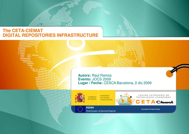 CENTRO EXTREMEÑO DE TECNOLOGÍAS AVANZADAS
The CETA-CIEMAT DIGITAL REPOSITORIES INFRASTRUCTURE
CESCA BCN DIC 2009
The CETA-CIEMAT
DIGITAL REPOSITORIES INFRASTRUCTURE
Autors: Raul Ramos
Evento: JOCS 2009
Lugar / Fecha: CESCA Barcelona, 2 dic 2009
