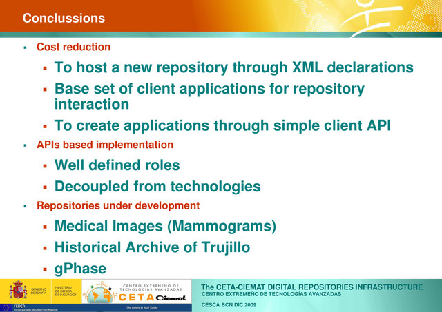 CENTRO EXTREMEÑO DE TECNOLOGÍAS AVANZADAS
The CETA-CIEMAT DIGITAL REPOSITORIES INFRASTRUCTURE
CESCA BCN DIC 2009
Conclussions
 Cost reduction
 To host a new repository through XML declarations
 Base set of client applications for repository
interaction
 To create applications through simple client API
 APIs based implementation
 Well defined roles
 Decoupled from technologies
 Repositories under development
 Medical Images (Mammograms)
 Historical Archive of Trujillo
 gPhase
