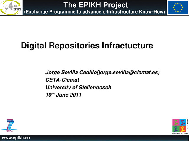 www.epikh.eu
The EPIKH Project
(Exchange Programme to advance e-Infrastructure Know-How)
Digital Repositories Infractucture
Jorge Sevilla Cedillo(jorge.sevilla@ciemat.es)
CETA-Ciemat
University of Stellenbosch
10th June 2011
