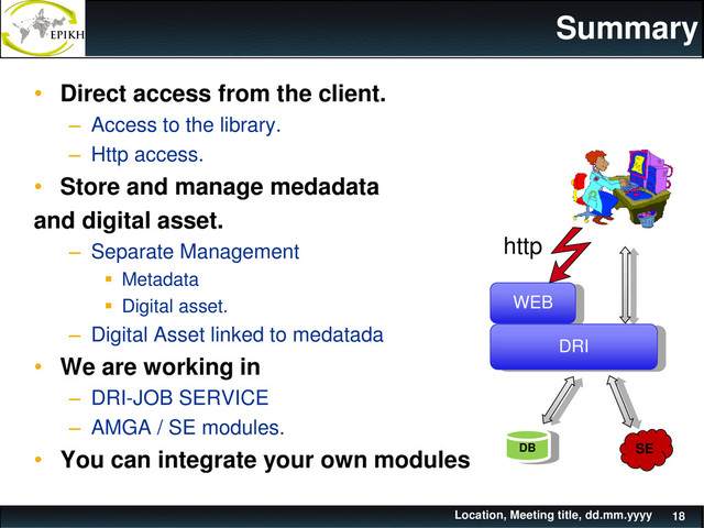 Summary
• Direct access from the client.
– Access to the library.
– Http access.
• Store and manage medadata
and digital asset.
– Separate Management
 Metadata
 Digital asset.
– Digital Asset linked to medatada
• We are working in
– DRI-JOB SERVICE
– AMGA / SE modules.
• You can integrate your own modules
Location, Meeting title, dd.mm.yyyy 18
WEB
DRI
DB SE
http
