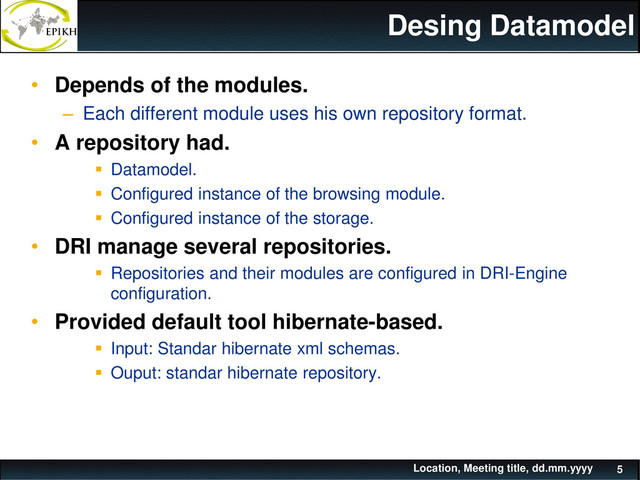 Desing Datamodel
• Depends of the modules.
– Each different module uses his own repository format.
• A repository had.
 Datamodel.
 Configured instance of the browsing module.
 Configured instance of the storage.
• DRI manage several repositories.
 Repositories and their modules are configured in DRI-Engine
configuration.
• Provided default tool hibernate-based.
 Input: Standar hibernate xml schemas.
 Ouput: standar hibernate repository.
Location, Meeting title, dd.mm.yyyy 5
