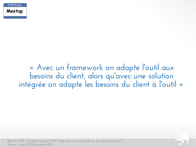 Bientôt 2012 : Quel framework PHP choisir pour une refonte ou un nouveau projet ?
Xavier Lacot | 20 Décembre 2011
13
« Avec un framework on adapte l'outil aux
besoins du client, alors qu'avec une solution
intégrée on adapte les besoins du client à l'outil »
