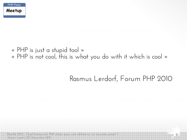 Bientôt 2012 : Quel framework PHP choisir pour une refonte ou un nouveau projet ?
Xavier Lacot | 20 Décembre 2011
6
« PHP is just a stupid tool »
« PHP is not cool, this is what you do with it which is cool »
Rasmus Lerdorf, Forum PHP 2010
