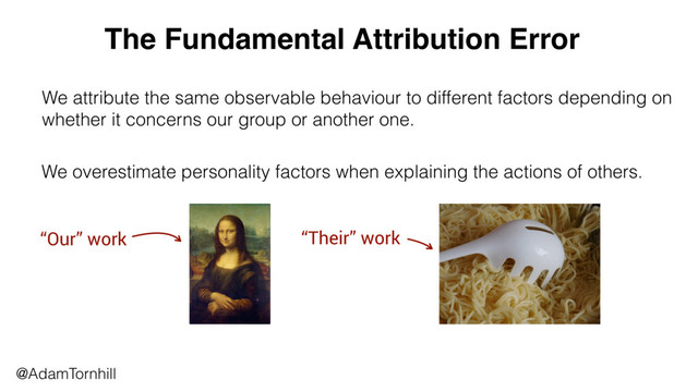 @AdamTornhill
We attribute the same observable behaviour to different factors depending on
whether it concerns our group or another one.
The Fundamental Attribution Error
We overestimate personality factors when explaining the actions of others.
“Our” work “Their” work
