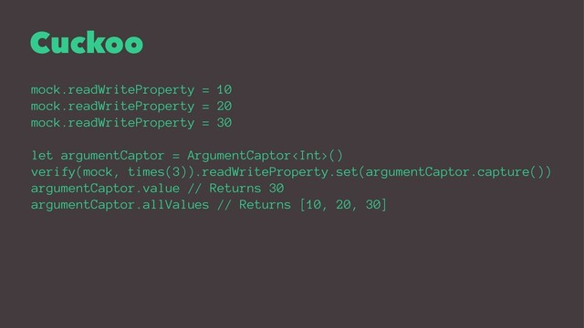 Cuckoo
mock.readWriteProperty = 10
mock.readWriteProperty = 20
mock.readWriteProperty = 30
let argumentCaptor = ArgumentCaptor()
verify(mock, times(3)).readWriteProperty.set(argumentCaptor.capture())
argumentCaptor.value // Returns 30
argumentCaptor.allValues // Returns [10, 20, 30]
