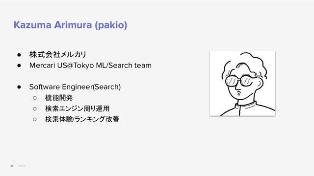 2023
Kazuma Arimura (pakio)
● 株式会社メルカリ
● Mercari US@Tokyo ML/Search team
● Software Engineer(Search)
○ 機能開発
○ 検索エンジン周り運用
○ 検索体験/ランキング改善
