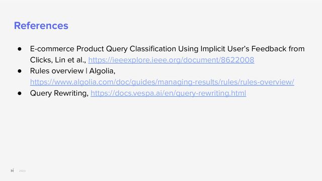2023
References
● E-commerce Product Query Classiﬁcation Using Implicit User’s Feedback from
Clicks, Lin et al., https://ieeexplore.ieee.org/document/8622008
● Rules overview | Algolia,
https://www.algolia.com/doc/guides/managing-results/rules/rules-overview/
● Query Rewriting, https://docs.vespa.ai/en/query-rewriting.html
