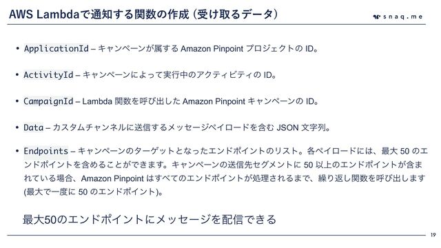 19
"84-BNCEBͰ௨஌͢Δؔ਺ͷ࡞੒ ड͚औΔσʔλ

• ApplicationId – Ωϟϯϖʔϯ͕ଐ͢Δ Amazon Pinpoint ϓϩδΣΫτͷ IDɻ
࠷େ50ͷΤϯυϙΠϯτʹϝοηʔδΛ഑৴Ͱ͖Δ
• ActivityId – ΩϟϯϖʔϯʹΑ࣮ͬͯߦதͷΞΫςΟϏςΟͷ IDɻ
• CampaignId – Lambda ؔ਺Λݺͼग़ͨ͠ Amazon Pinpoint Ωϟϯϖʔϯͷ IDɻ
• Data – ΧελϜνϟϯωϧʹૹ৴͢ΔϝοηʔδϖΠϩʔυΛؚΉ JSON จࣈྻɻ
• Endpoints – ΩϟϯϖʔϯͷλʔήοτͱͳͬͨΤϯυϙΠϯτͷϦετɻ֤ϖΠϩʔυʹ͸ɺ࠷େ 50 ͷΤ
ϯυϙΠϯτΛؚΊΔ͜ͱ͕Ͱ͖·͢ɻΩϟϯϖʔϯͷૹ৴ઌηάϝϯτʹ 50 Ҏ্ͷΤϯυϙΠϯτؚ͕·
Ε͍ͯΔ৔߹ɺAmazon Pinpoint ͸͢΂ͯͷΤϯυϙΠϯτ͕ॲཧ͞ΕΔ·Ͱɺ܁Γฦؔ͠਺Λݺͼग़͠·͢
(࠷େͰҰ౓ʹ 50 ͷΤϯυϙΠϯτ)ɻ
