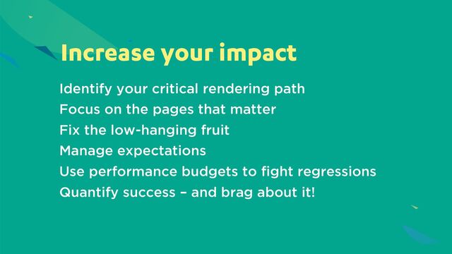Increase your impact
Identify your critical rendering path
Focus on the pages that matter
Fix the low-hanging fruit
Manage expectations
Use performance budgets to fight regressions
Quantify success – and brag about it!
