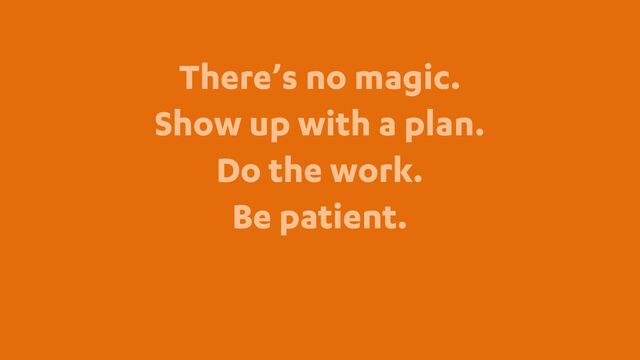 There’s no magic.
Show up with a plan.
Do the work.
Be patient.
