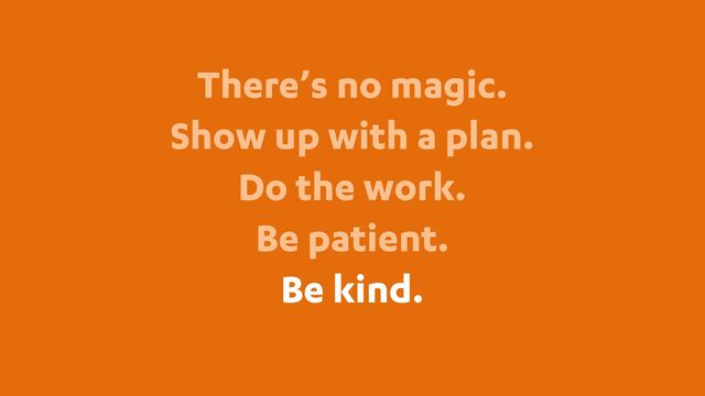 There’s no magic.
Show up with a plan.
Do the work.
Be patient.
Be kind.
