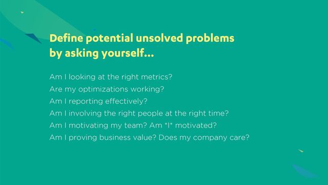 Am I looking at the right metrics?
Are my optimizations working?
Am I reporting effectively?
Am I involving the right people at the right time?
Am I motivating my team? Am *I* motivated?
Am I proving business value? Does my company care?
Define potential unsolved problems
by asking yourself…
