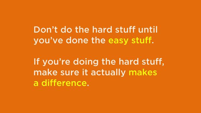 Don’t do the hard stuff until
you’ve done the easy stuff.
If you’re doing the hard stuff,
make sure it actually makes
a difference.
