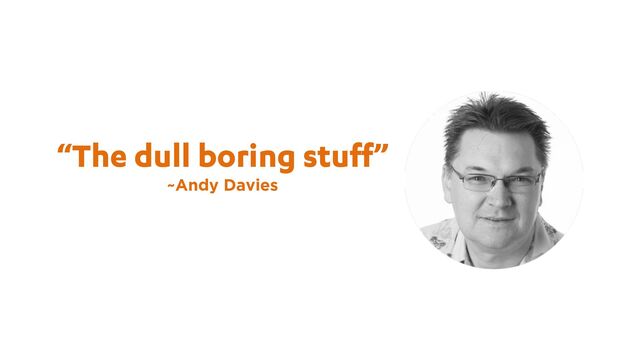 “The dull boring stuff”
~Andy Davies
