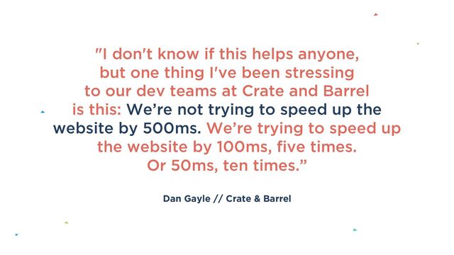 Dan Gayle // Crate & Barrel
"I don't know if this helps anyone,
but one thing I've been stressing
to our dev teams at Crate and Barrel
is this: We’re not trying to speed up the
website by 500ms. We’re trying to speed up
the website by 100ms, five times.
Or 50ms, ten times.”
