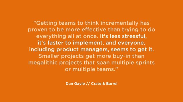 "Getting teams to think incrementally has
proven to be more effective than trying to do
everything all at once. It's less stressful,
it's faster to implement, and everyone,
including product managers, seems to get it.
Smaller projects get more buy-in than
megalithic projects that span multiple sprints
or multiple teams.”
Dan Gayle // Crate & Barrel
