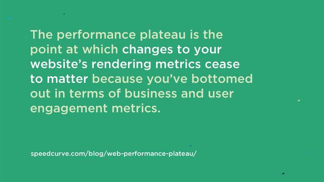 The performance plateau is the
point at which changes to your
website’s rendering metrics cease
to matter because you’ve bottomed
out in terms of business and user
engagement metrics.
speedcurve.com/blog/web-performance-plateau/
