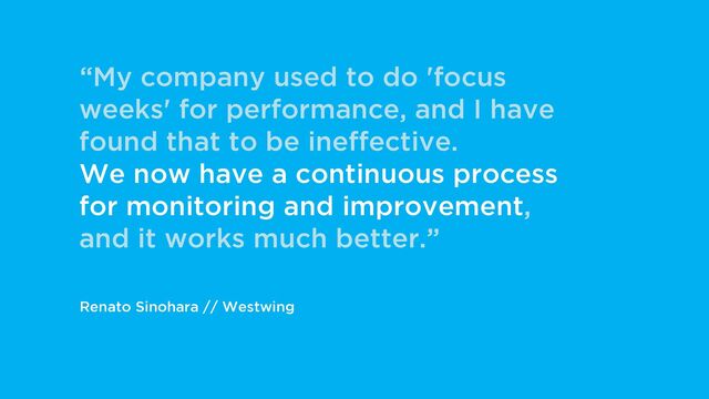 Renato Sinohara // Westwing
“My company used to do 'focus
weeks' for performance, and I have
found that to be ineffective.
We now have a continuous process
for monitoring and improvement,
and it works much better.”
